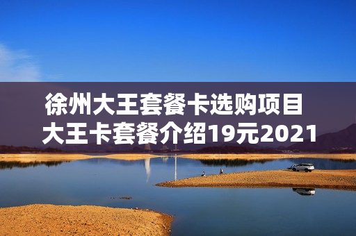 徐州大王套餐卡选购项目 大王卡套餐介绍19元2021