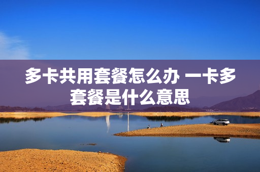 多卡共用套餐怎么办 一卡多套餐是什么意思