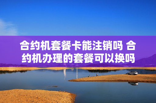 合约机套餐卡能注销吗 合约机办理的套餐可以换吗