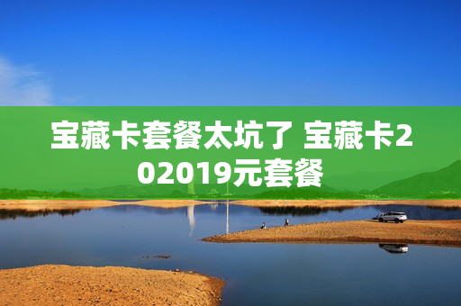 宝藏卡套餐太坑了 宝藏卡202019元套餐