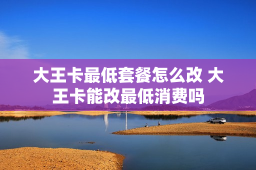 大王卡最低套餐怎么改 大王卡能改最低消费吗