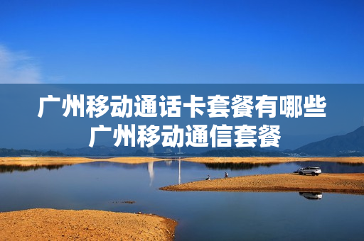 广州移动通话卡套餐有哪些 广州移动通信套餐
