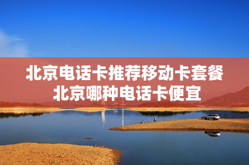 北京电话卡推荐移动卡套餐 北京哪种电话卡便宜