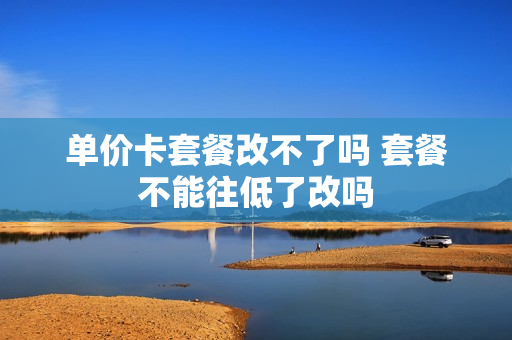 单价卡套餐改不了吗 套餐不能往低了改吗