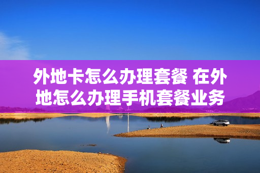 外地卡怎么办理套餐 在外地怎么办理手机套餐业务
