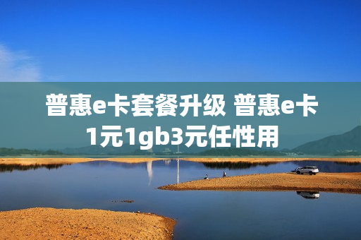 普惠e卡套餐升级 普惠e卡1元1gb3元任性用