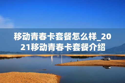移动青春卡套餐怎么样_2021移动青春卡套餐介绍