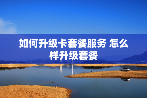 如何升级卡套餐服务 怎么样升级套餐