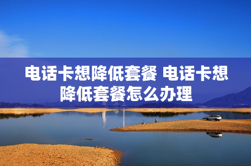 电话卡想降低套餐 电话卡想降低套餐怎么办理