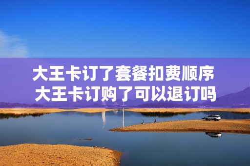 大王卡订了套餐扣费顺序 大王卡订购了可以退订吗