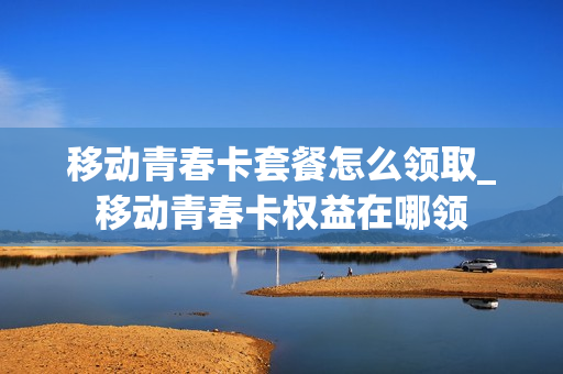 移动青春卡套餐怎么领取_移动青春卡权益在哪领