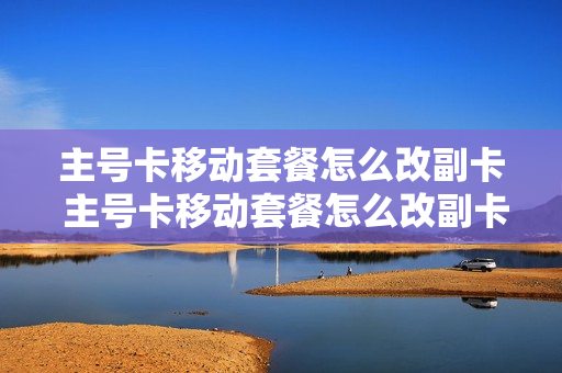 主号卡移动套餐怎么改副卡 主号卡移动套餐怎么改副卡流量