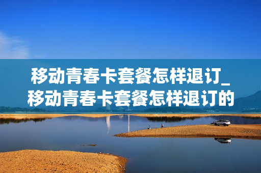移动青春卡套餐怎样退订_移动青春卡套餐怎样退订的