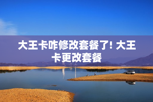 大王卡咋修改套餐了! 大王卡更改套餐