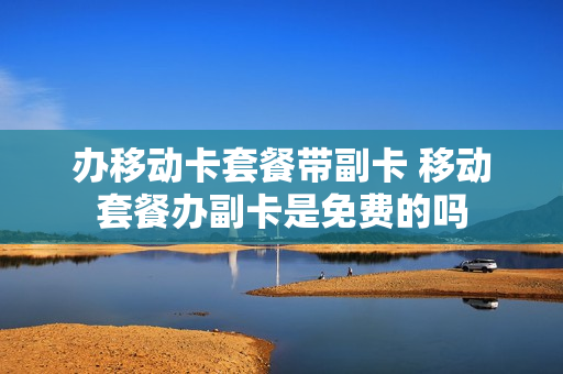 办移动卡套餐带副卡 移动套餐办副卡是免费的吗