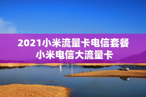 2021小米流量卡电信套餐 小米电信大流量卡