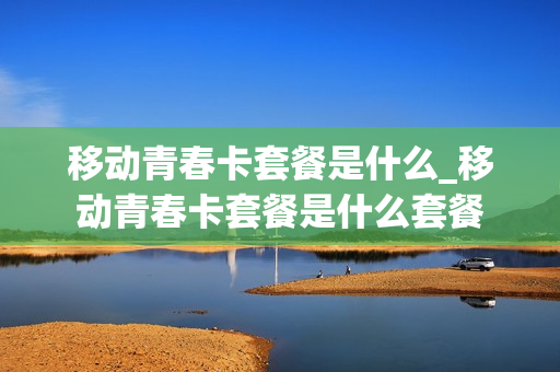 移动青春卡套餐是什么_移动青春卡套餐是什么套餐
