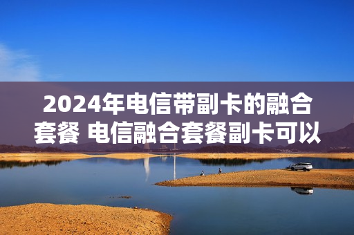 2024年电信带副卡的融合套餐 电信融合套餐副卡可以用携号转网的号码吗