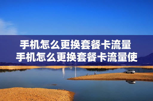 手机怎么更换套餐卡流量 手机怎么更换套餐卡流量使用