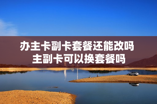 办主卡副卡套餐还能改吗 主副卡可以换套餐吗