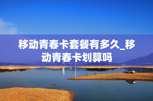 移动青春卡套餐有多久_移动青春卡划算吗