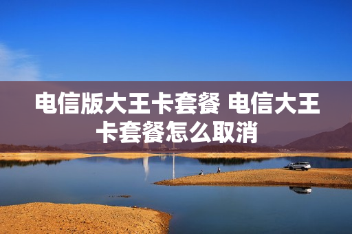 电信版大王卡套餐 电信大王卡套餐怎么取消