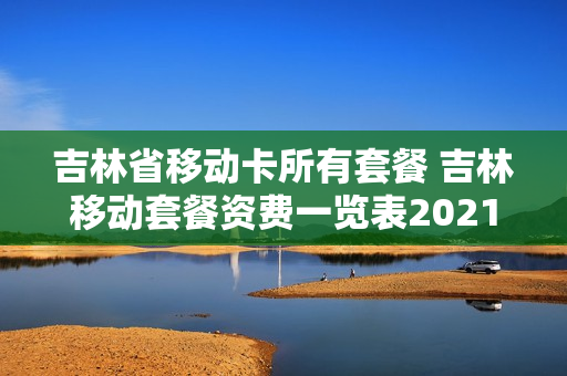 吉林省移动卡所有套餐 吉林移动套餐资费一览表2021