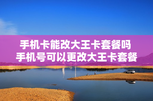 手机卡能改大王卡套餐吗 手机号可以更改大王卡套餐吗