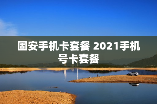 固安手机卡套餐 2021手机号卡套餐