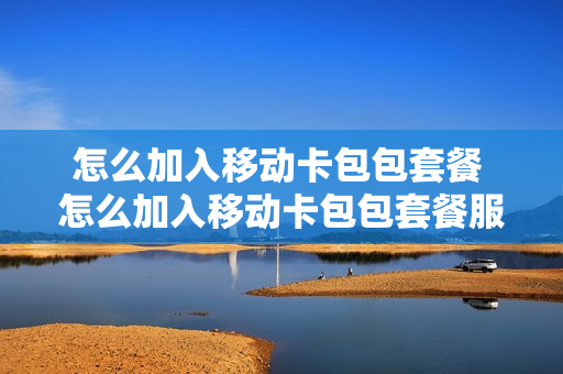 怎么加入移动卡包包套餐 怎么加入移动卡包包套餐服务