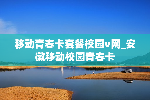 移动青春卡套餐校园v网_安徽移动校园青春卡