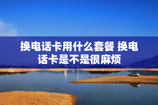 换电话卡用什么套餐 换电话卡是不是很麻烦