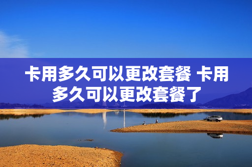 卡用多久可以更改套餐 卡用多久可以更改套餐了