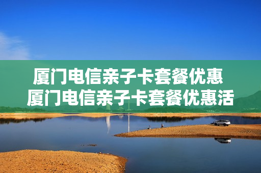 厦门电信亲子卡套餐优惠 厦门电信亲子卡套餐优惠活动