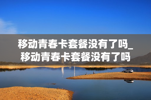 移动青春卡套餐没有了吗_移动青春卡套餐没有了吗