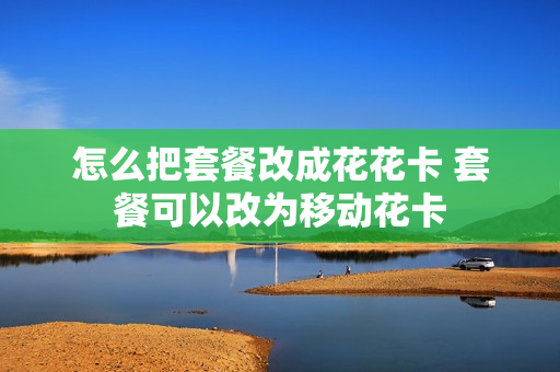 怎么把套餐改成花花卡 套餐可以改为移动花卡