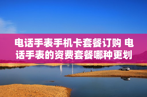 电话手表手机卡套餐订购 电话手表的资费套餐哪种更划算