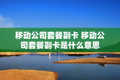 移动公司套餐副卡 移动公司套餐副卡是什么意思