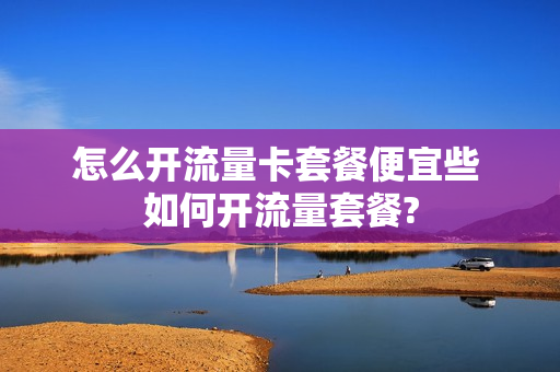 怎么开流量卡套餐便宜些 如何开流量套餐?