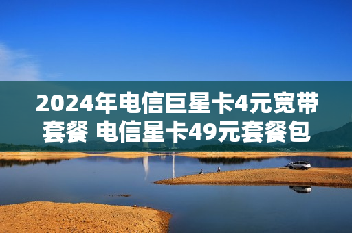 2024年电信巨星卡4元宽带套餐 电信星卡49元套餐包括宽带吗