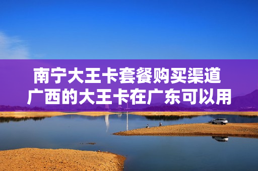 南宁大王卡套餐购买渠道 广西的大王卡在广东可以用么