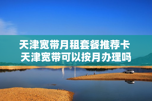 天津宽带月租套餐推荐卡 天津宽带可以按月办理吗