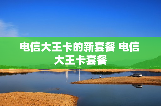 电信大王卡的新套餐 电信 大王卡套餐