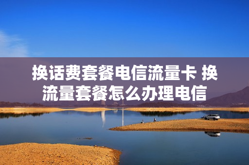 换话费套餐电信流量卡 换流量套餐怎么办理电信