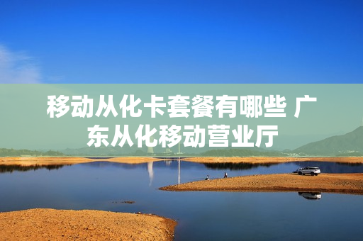 移动从化卡套餐有哪些 广东从化移动营业厅