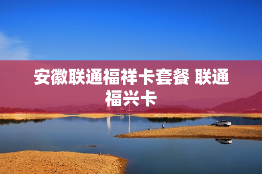安徽联通福祥卡套餐 联通福兴卡