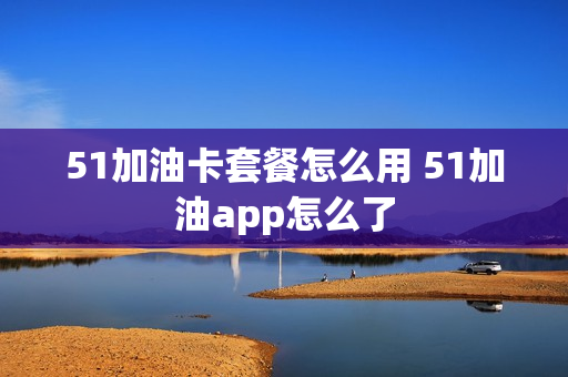 51加油卡套餐怎么用 51加油app怎么了