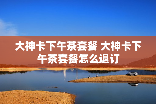 大神卡下午茶套餐 大神卡下午茶套餐怎么退订