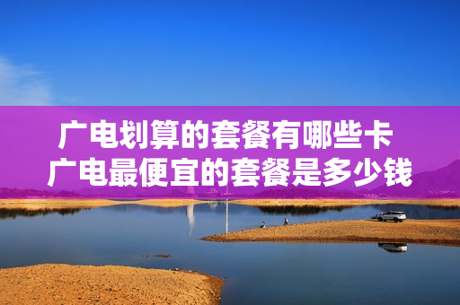 广电划算的套餐有哪些卡 广电最便宜的套餐是多少钱一个月