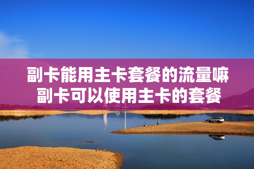副卡能用主卡套餐的流量嘛 副卡可以使用主卡的套餐吗
